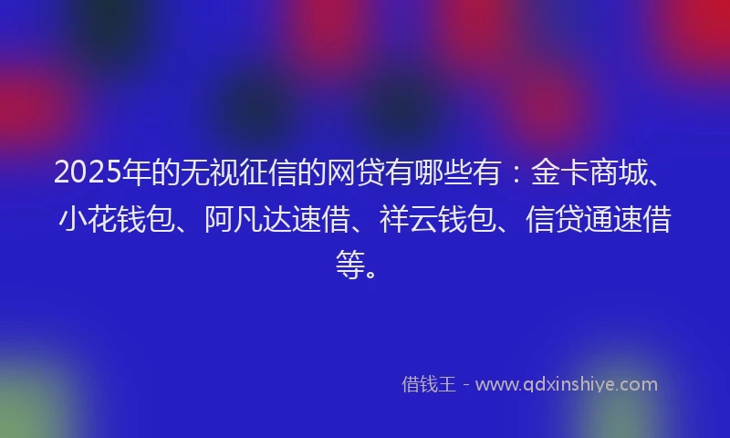 2025年的无视征信的网贷有哪些有：金卡商城、小花钱包、阿凡达速借、祥云钱包、信贷通速借等。