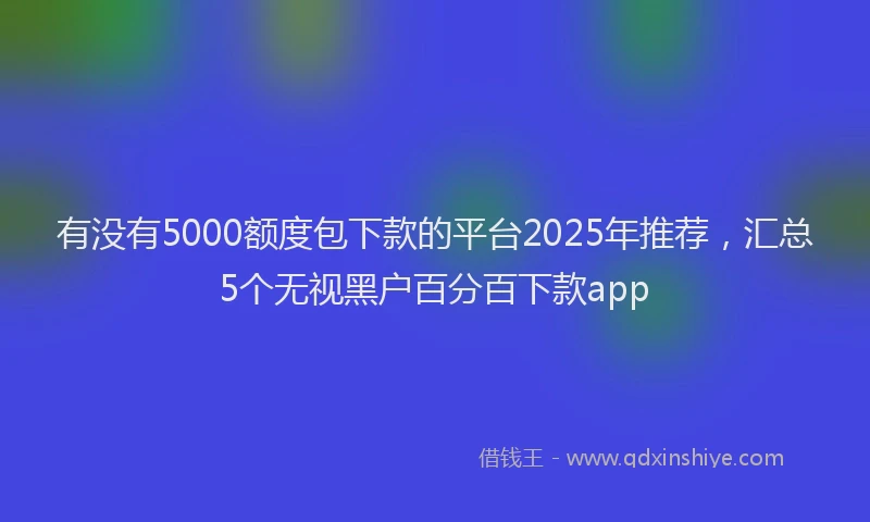 有没有5000额度包下款的平台2025年推荐，汇总5个无视黑户百分百下款app