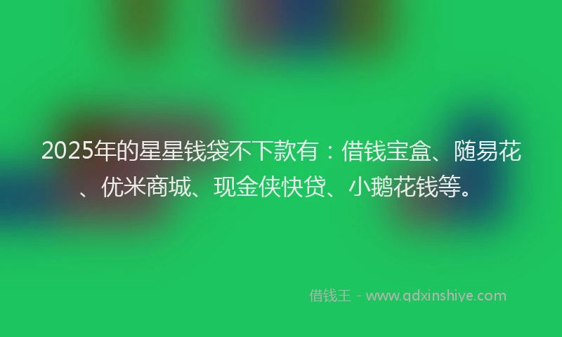 2025年的星星钱袋不下款有：借钱宝盒、随易花、优米商城、现金侠快贷、小鹅花钱等。