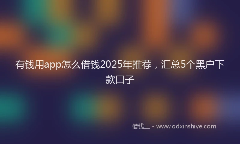 有钱用app怎么借钱2025年推荐，汇总5个黑户下款口子