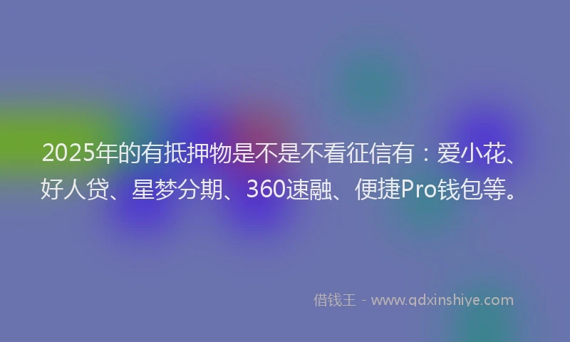 2025年的有抵押物是不是不看征信有：爱小花、好人贷、星梦分期、360速融、便捷Pro钱包等。
