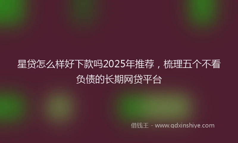 星贷怎么样好下款吗2025年推荐，梳理五个不看负债的长期网贷平台