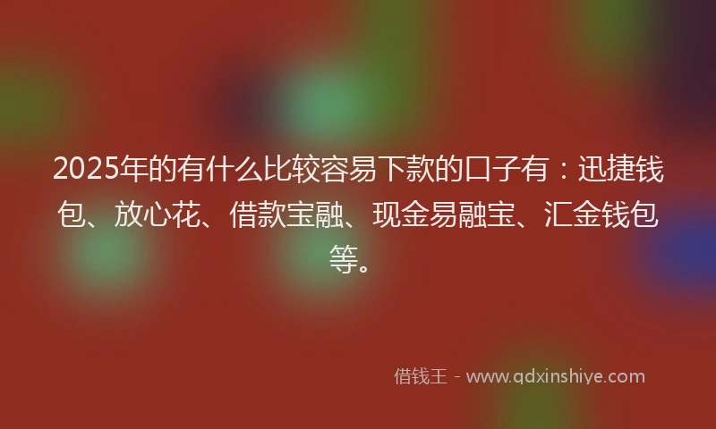 2025年的有什么比较容易下款的口子有：迅捷钱包、放心花、借款宝融、现金易融宝、汇金钱包等。