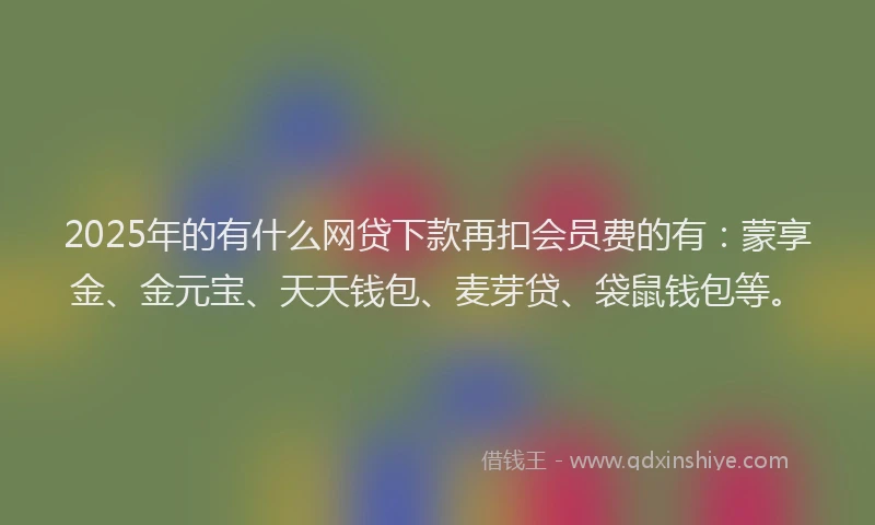 2025年的有什么网贷下款再扣会员费的有：蒙享金、金元宝、天天钱包、麦芽贷、袋鼠钱包等。