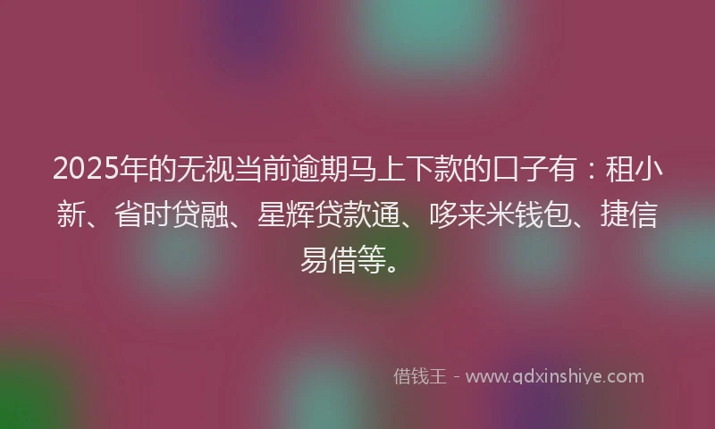 2025年的无视当前逾期马上下款的口子有：租小新、省时贷融、星辉贷款通、哆来米钱包、捷信易借等。
