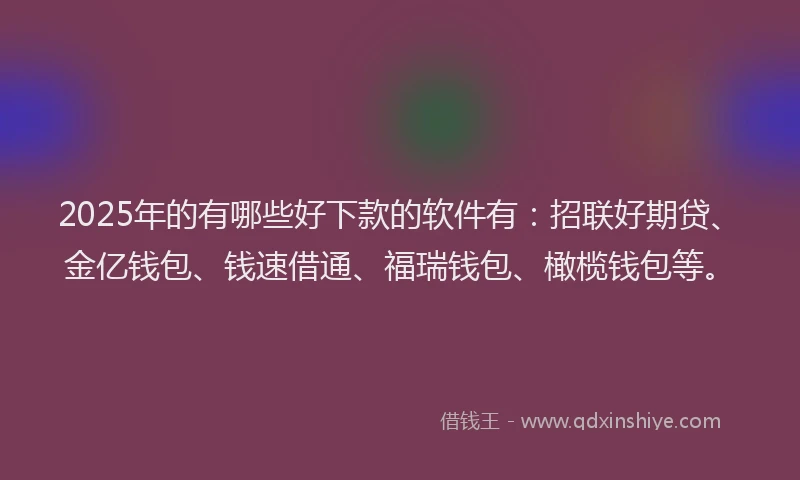 2025年的有哪些好下款的软件有：招联好期贷、金亿钱包、钱速借通、福瑞钱包、橄榄钱包等。