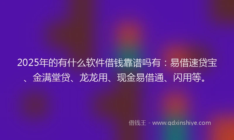 2025年的有什么软件借钱靠谱吗有：易借速贷宝、金满堂贷、龙龙用、现金易借通、闪用等。