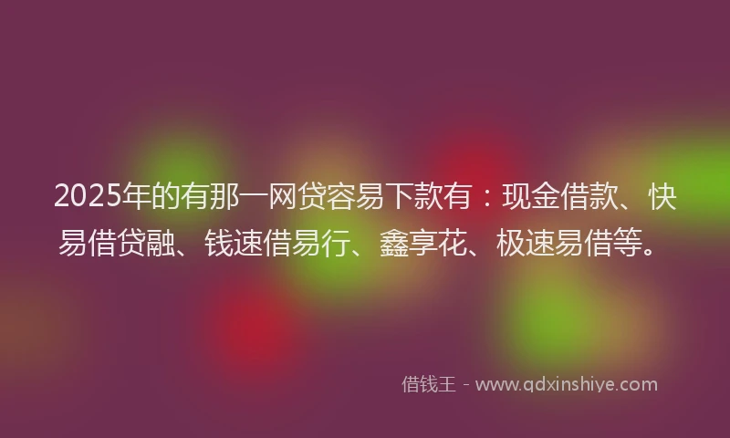 2025年的有那一网贷容易下款有：现金借款、快易借贷融、钱速借易行、鑫享花、极速易借等。