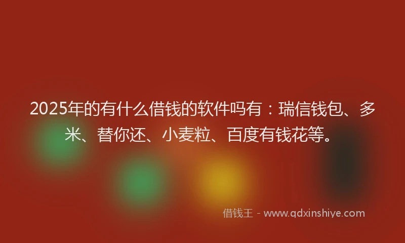 2025年的有什么借钱的软件吗有：瑞信钱包、多米、替你还、小麦粒、百度有钱花等。