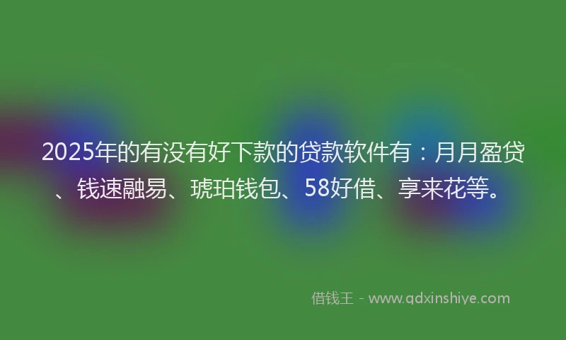 2025年的有没有好下款的贷款软件有：月月盈贷、钱速融易、琥珀钱包、58好借、享来花等。