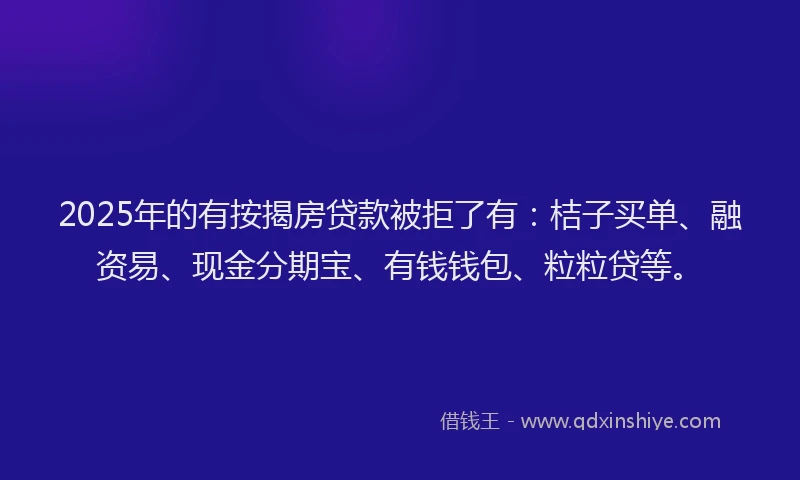 2025年的有按揭房贷款被拒了有：桔子买单、融资易、现金分期宝、有钱钱包、粒粒贷等。