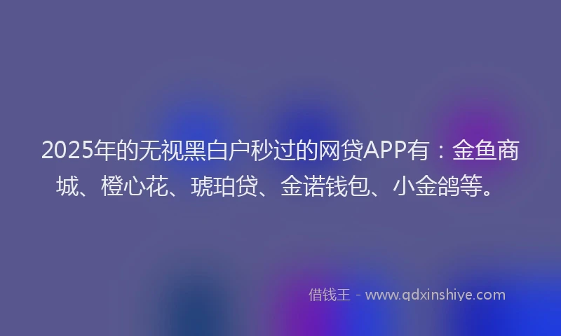 2025年的无视黑白户秒过的网贷APP有：金鱼商城、橙心花、琥珀贷、金诺钱包、小金鸽等。