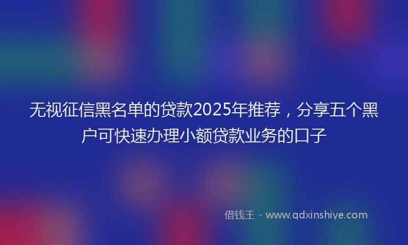 无视征信黑名单的贷款2025年推荐，分享五个黑户可快速办理小额贷款业务的口子