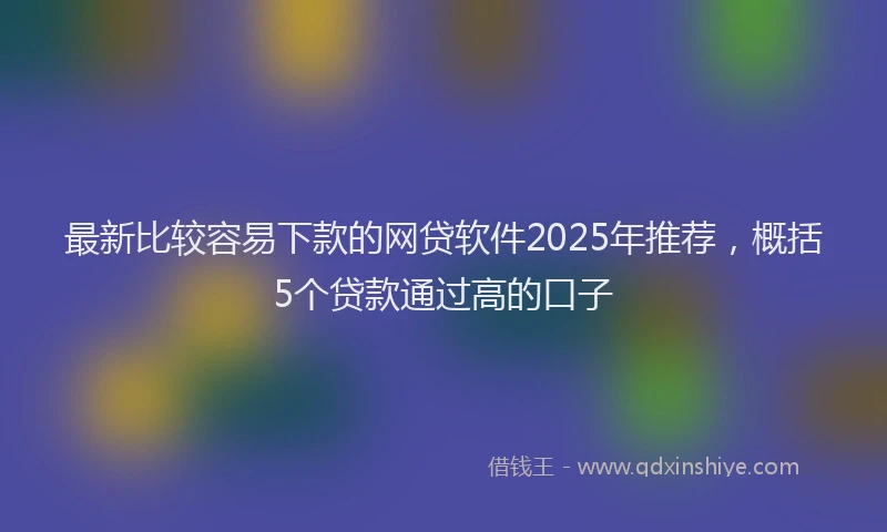 最新比较容易下款的网贷软件2025年推荐，概括5个贷款通过高的口子