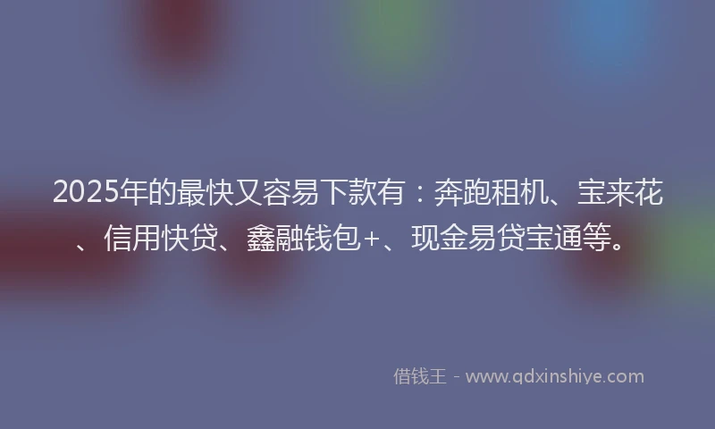 2025年的最快又容易下款有：奔跑租机、宝来花、信用快贷、鑫融钱包+、现金易贷宝通等。