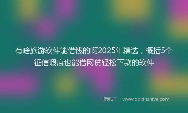 有啥旅游软件能借钱的啊2025年精选，概括5个征信瑕疵也能借网贷轻松下款的软件