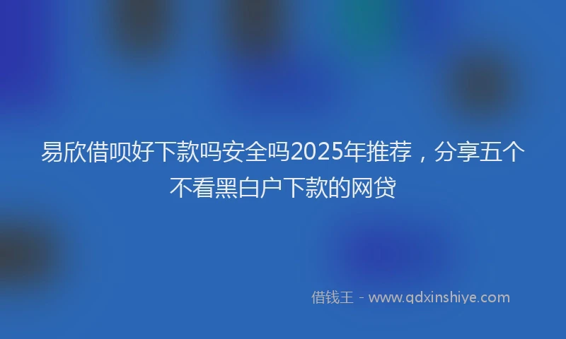 易欣借呗好下款吗安全吗2025年推荐，分享五个不看黑白户下款的网贷