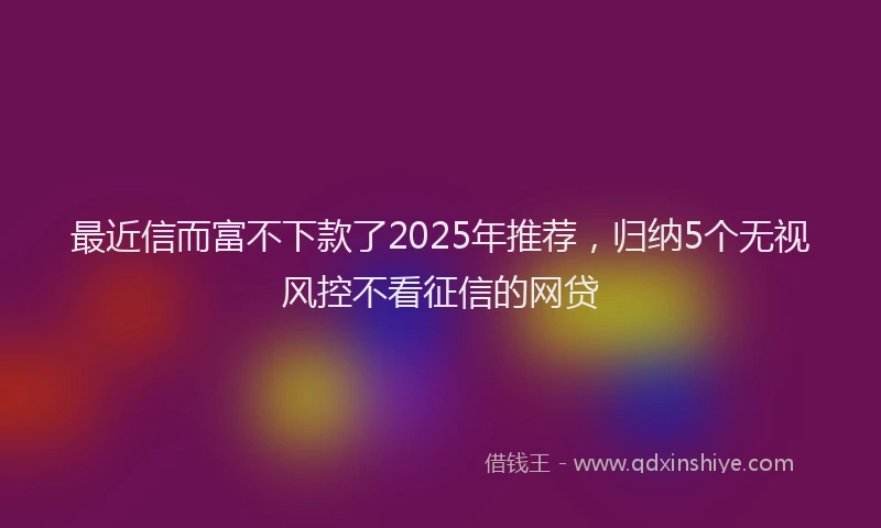 最近信而富不下款了2025年推荐，归纳5个无视风控不看征信的网贷