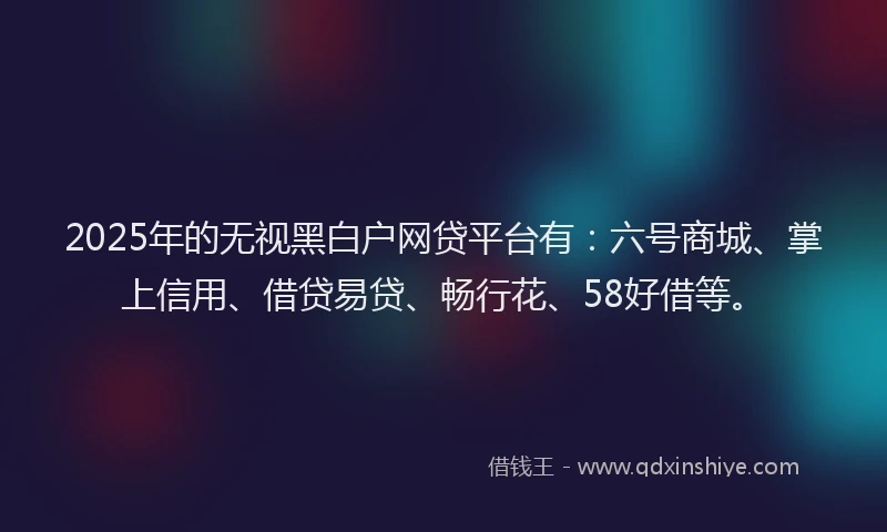 2025年的无视黑白户网贷平台有：六号商城、掌上信用、借贷易贷、畅行花、58好借等。