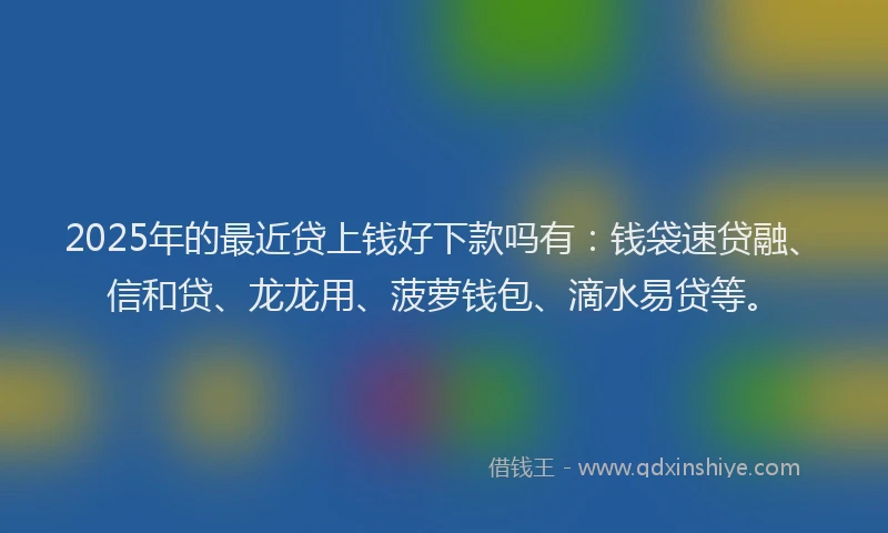2025年的最近贷上钱好下款吗有：钱袋速贷融、信和贷、龙龙用、菠萝钱包、滴水易贷等。