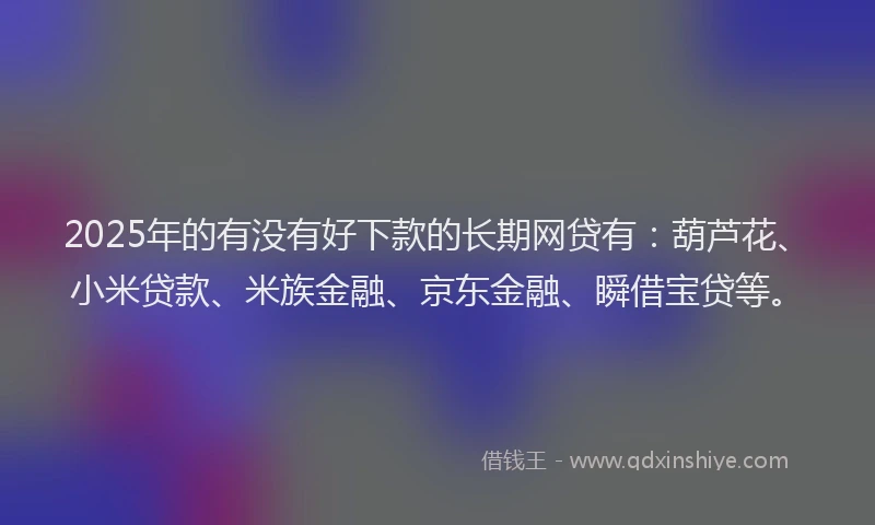 2025年的有没有好下款的长期网贷有：葫芦花、小米贷款、米族金融、京东金融、瞬借宝贷等。