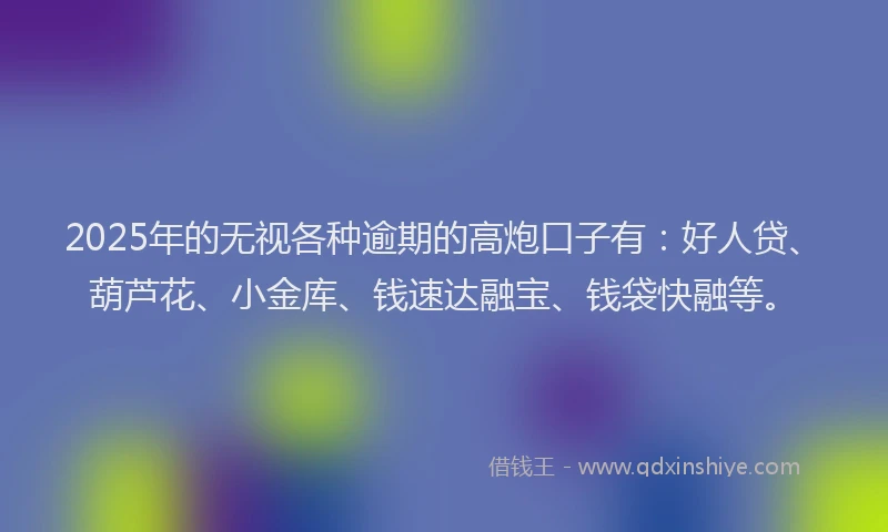 2025年的无视各种逾期的高炮口子有：好人贷、葫芦花、小金库、钱速达融宝、钱袋快融等。