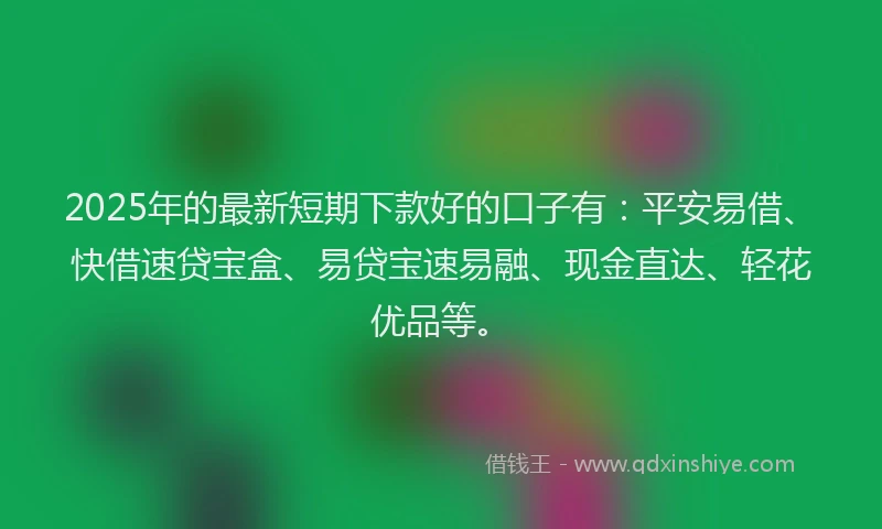 2025年的最新短期下款好的口子有：平安易借、快借速贷宝盒、易贷宝速易融、现金直达、轻花优品等。