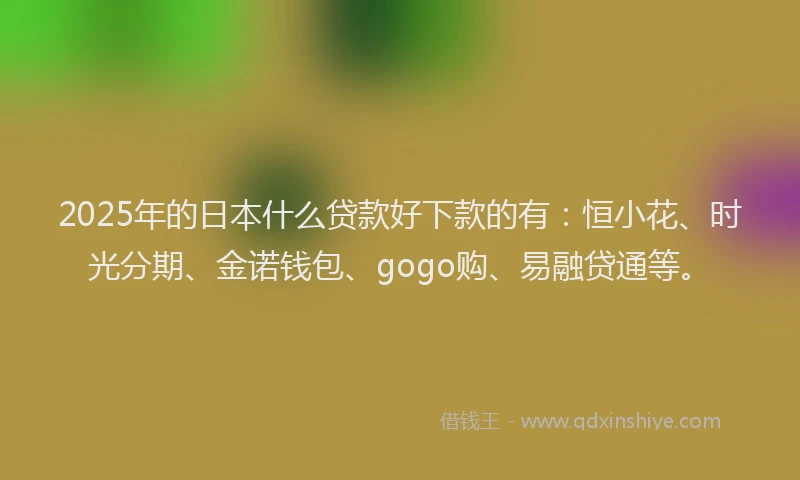 2025年的日本什么贷款好下款的有：恒小花、时光分期、金诺钱包、gogo购、易融贷通等。