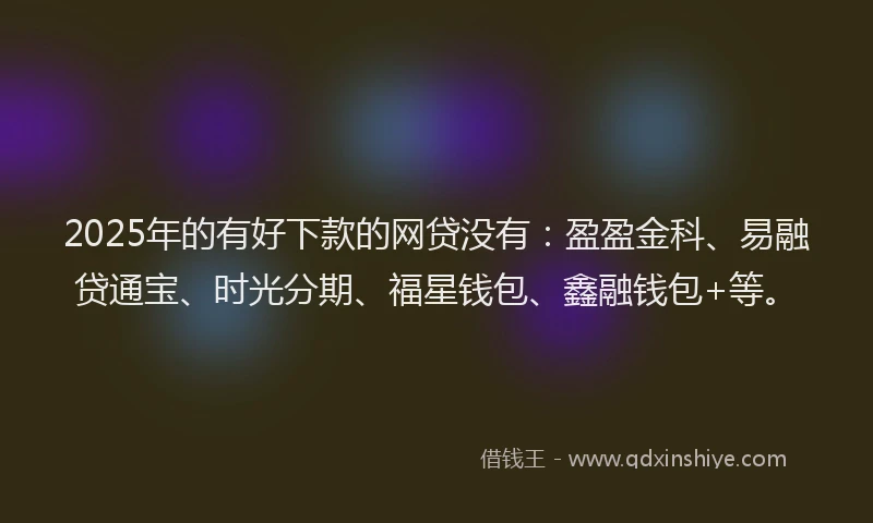 2025年的有好下款的网贷没有：盈盈金科、易融贷通宝、时光分期、福星钱包、鑫融钱包+等。
