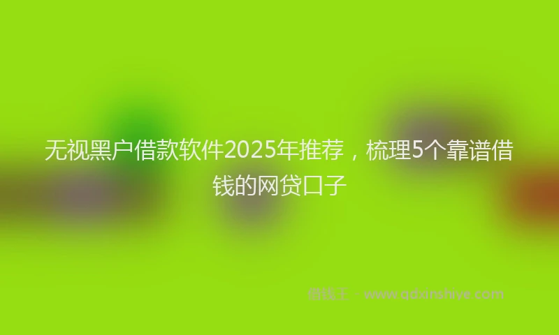 无视黑户借款软件2025年推荐，梳理5个靠谱借钱的网贷口子