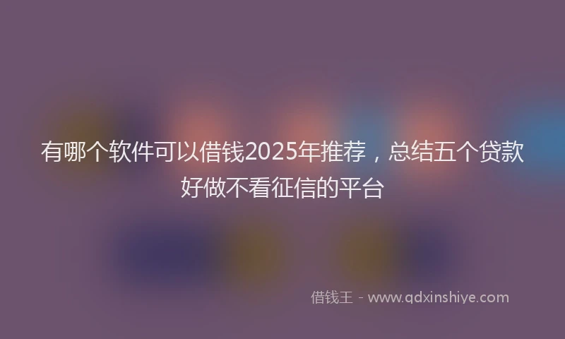 有哪个软件可以借钱2025年推荐，总结五个贷款好做不看征信的平台