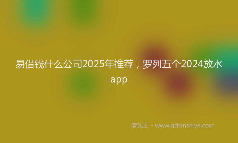 易借钱什么公司2025年推荐，罗列五个2024放水app