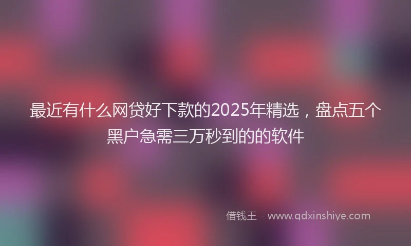 最近有什么网贷好下款的2025年精选，盘点五个黑户急需三万秒到的的软件