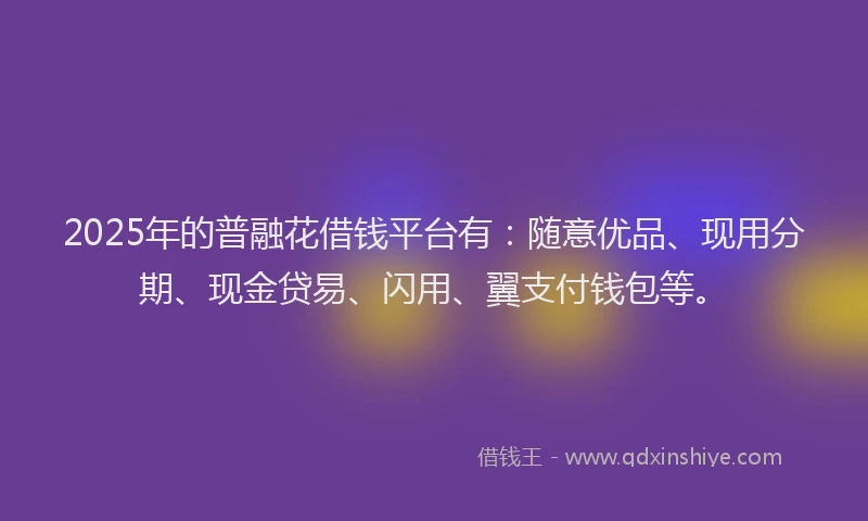 2025年的普融花借钱平台有：随意优品、现用分期、现金贷易、闪用、翼支付钱包等。