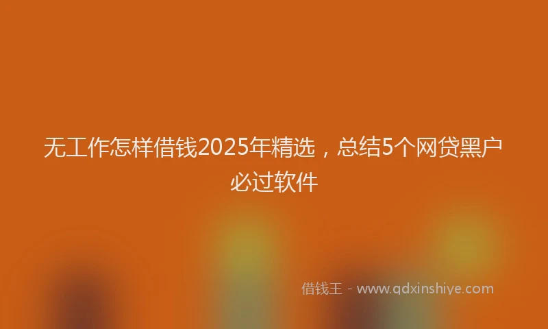 无工作怎样借钱2025年精选，总结5个网贷黑户必过软件
