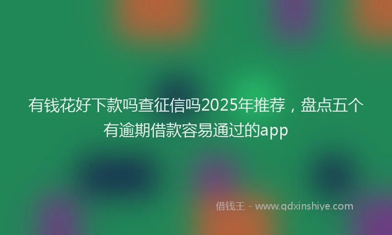 有钱花好下款吗查征信吗2025年推荐，盘点五个有逾期借款容易通过的app