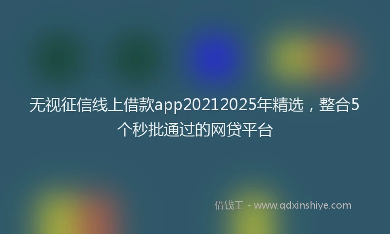 无视征信线上借款app20212025年精选，整合5个秒批通过的网贷平台