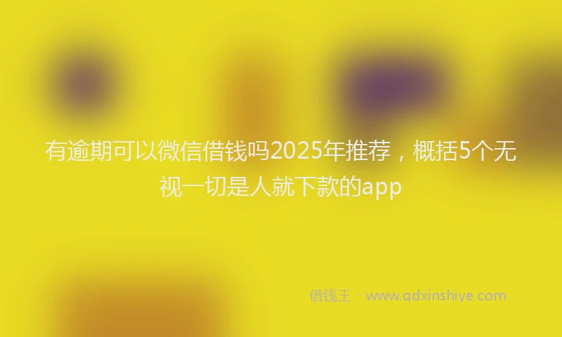 有逾期可以微信借钱吗2025年推荐，概括5个无视一切是人就下款的app
