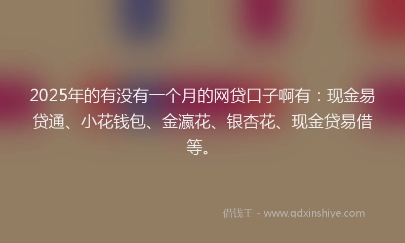 2025年的有没有一个月的网贷口子啊有：现金易贷通、小花钱包、金瀛花、银杏花、现金贷易借等。