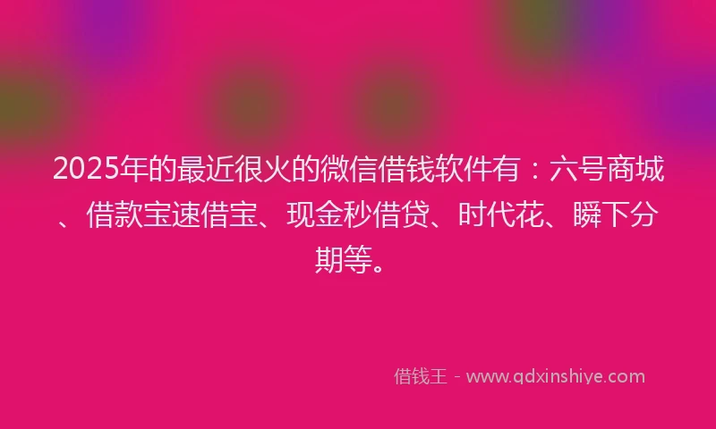 2025年的最近很火的微信借钱软件有：六号商城、借款宝速借宝、现金秒借贷、时代花、瞬下分期等。