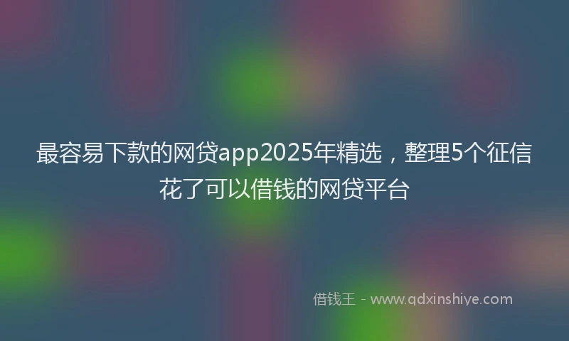 最容易下款的网贷app2025年精选，整理5个征信花了可以借钱的网贷平台