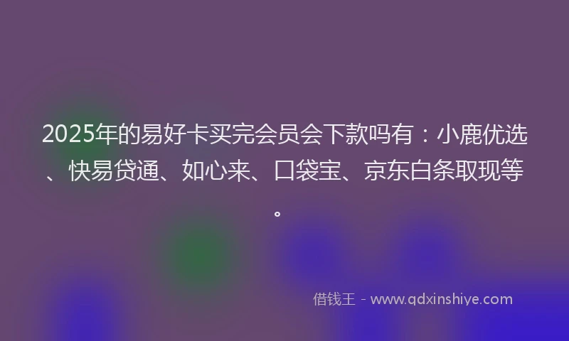2025年的易好卡买完会员会下款吗有：小鹿优选、快易贷通、如心来、口袋宝、京东白条取现等。