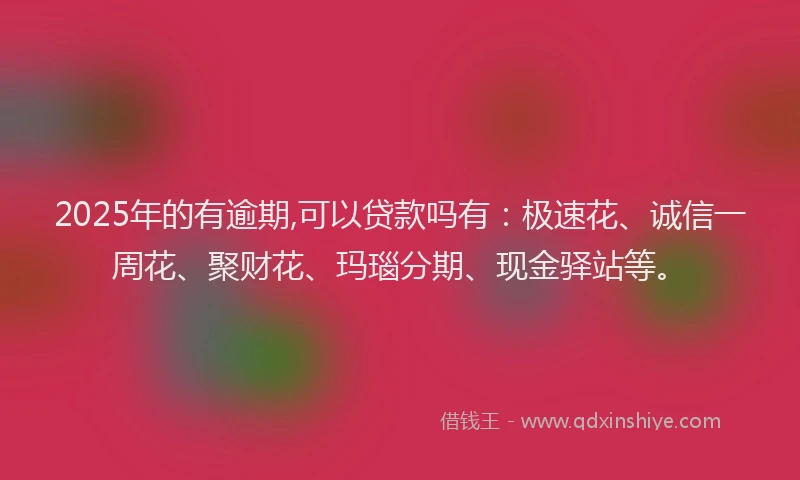 2025年的有逾期,可以贷款吗有：极速花、诚信一周花、聚财花、玛瑙分期、现金驿站等。