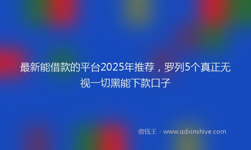 最新能借款的平台2025年推荐，罗列5个真正无视一切黑能下款口子