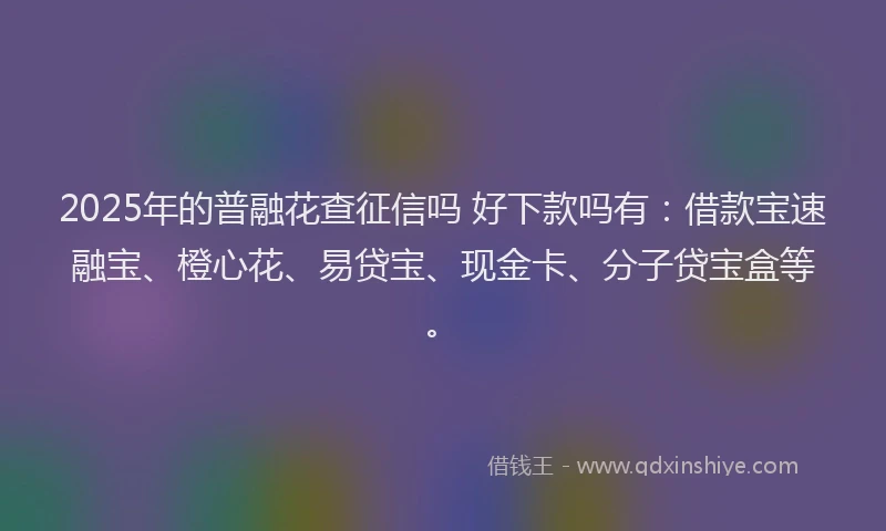 2025年的普融花查征信吗 好下款吗有：借款宝速融宝、橙心花、易贷宝、现金卡、分子贷宝盒等。