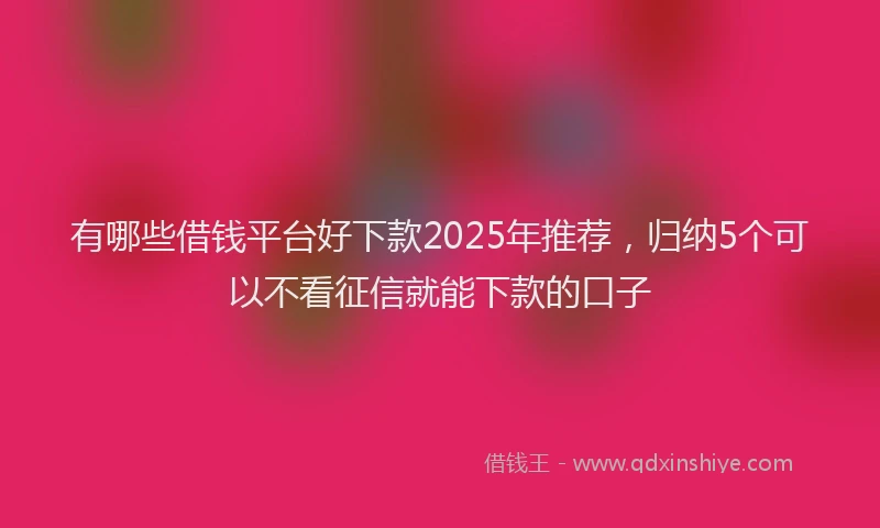有哪些借钱平台好下款2025年推荐，归纳5个可以不看征信就能下款的口子