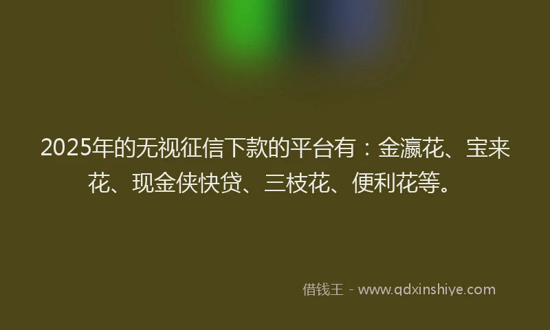 2025年的无视征信下款的平台有：金瀛花、宝来花、现金侠快贷、三枝花、便利花等。