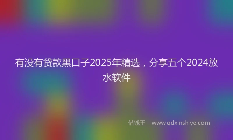 有没有贷款黑口子2025年精选，分享五个2024放水软件