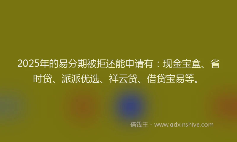 2025年的易分期被拒还能申请有：现金宝盒、省时贷、派派优选、祥云贷、借贷宝易等。