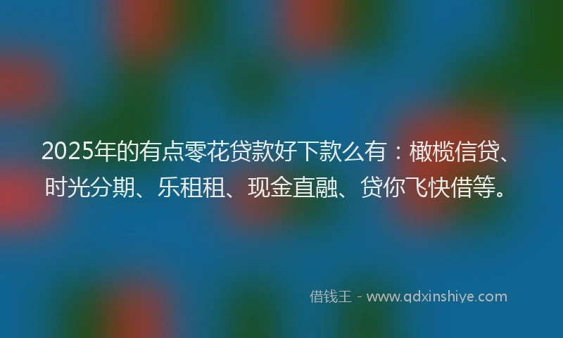 2025年的有点零花贷款好下款么有：橄榄信贷、时光分期、乐租租、现金直融、贷你飞快借等。
